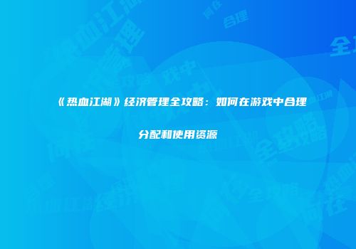 《热血江湖》经济管理全攻略：如何在游戏中合理分配和使用资源