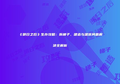 《明日之后》生存攻略：拆梯子、建造与建筑问题解决全解析