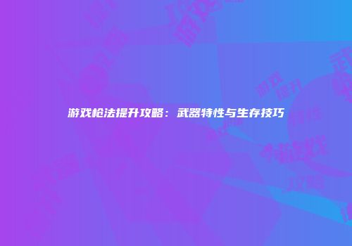游戏枪法提升攻略：武器特性与生存技巧
