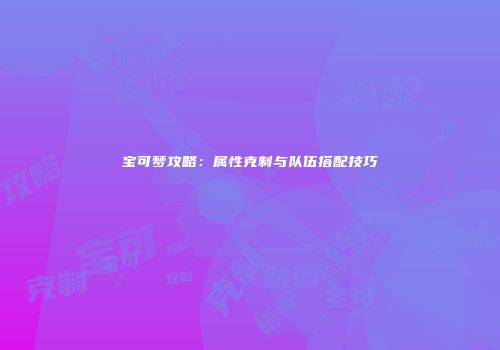 宝可梦攻略：属性克制与队伍搭配技巧