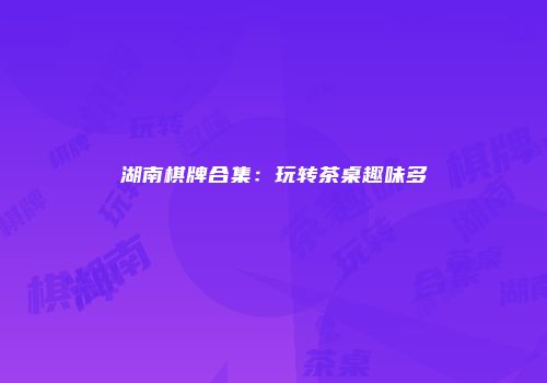 湖南棋牌合集：玩转茶桌趣味多