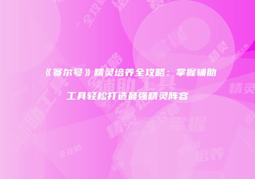 《赛尔号》精灵培养全攻略：掌握辅助工具轻松打造最强精灵阵容
