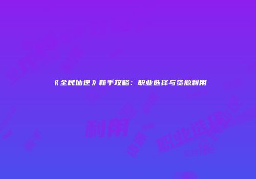 《全民仙逆》新手攻略：职业选择与资源利用