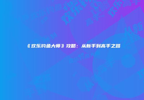 《欢乐钓鱼大师》攻略:从新手到高手之路