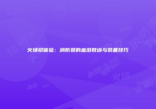 火场初体验：消防员的血泪教训与装备技巧
