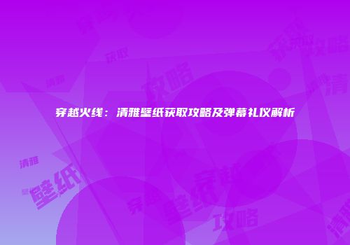 穿越火线：清雅壁纸获取攻略及弹幕礼仪解析