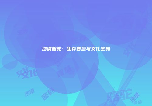 沙漠骆驼：生存智慧与文化密码