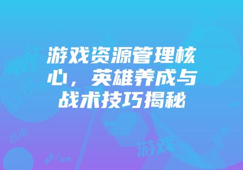 游戏资源管理核心，英雄养成与战术技巧揭秘