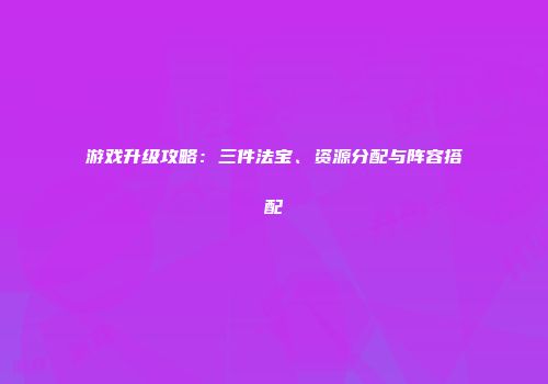 游戏升级攻略：三件法宝、资源分配与阵容搭配