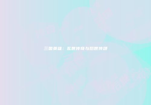 三国英雄：乱世传奇与后世传颂