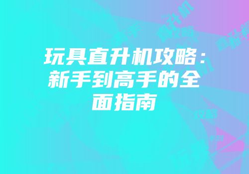 玩具直升机攻略：新手到高手的全面指南