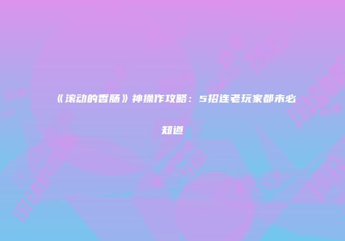 《滚动的香肠》神操作攻略：5招连老玩家都未必知道