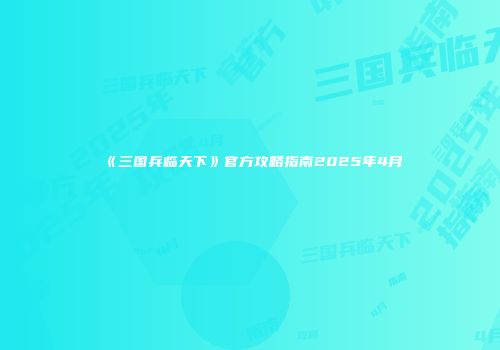 《三国兵临天下》官方攻略指南2025年4月
